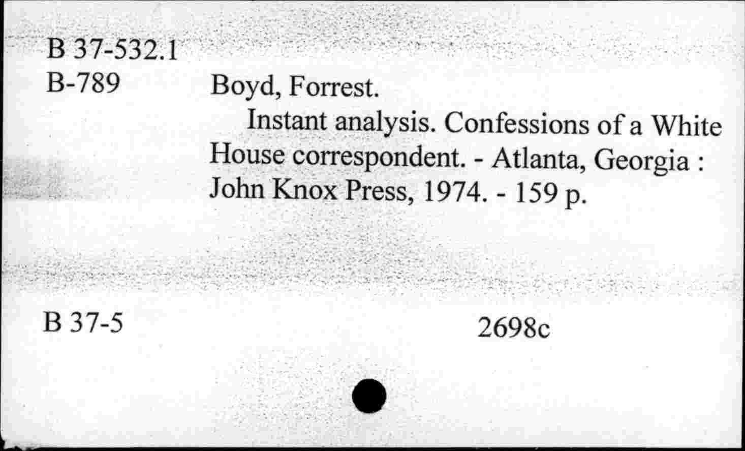 ﻿В 37-532.1 В-789	Boyd, Forrest. Instant analysis. Confessions of a White House correspondent. - Atlanta, Georgia : John Knox Press, 1974. - 159 p.
В 37-5
2698с